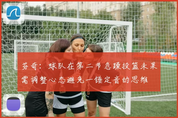 芬奇：球队在第二节急躁投篮未果需调整心态避免一锤定音的思维