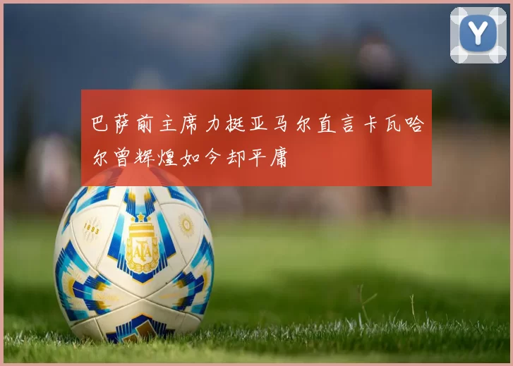 巴萨前主席力挺亚马尔直言卡瓦哈尔曾辉煌如今却平庸