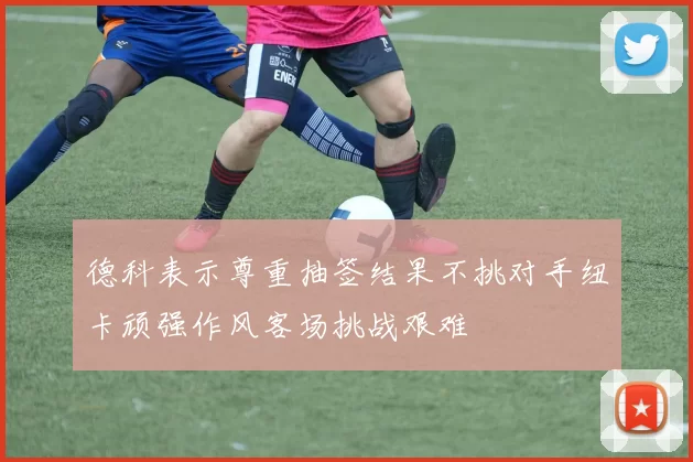 德科表示尊重抽签结果不挑对手纽卡顽强作风客场挑战艰难