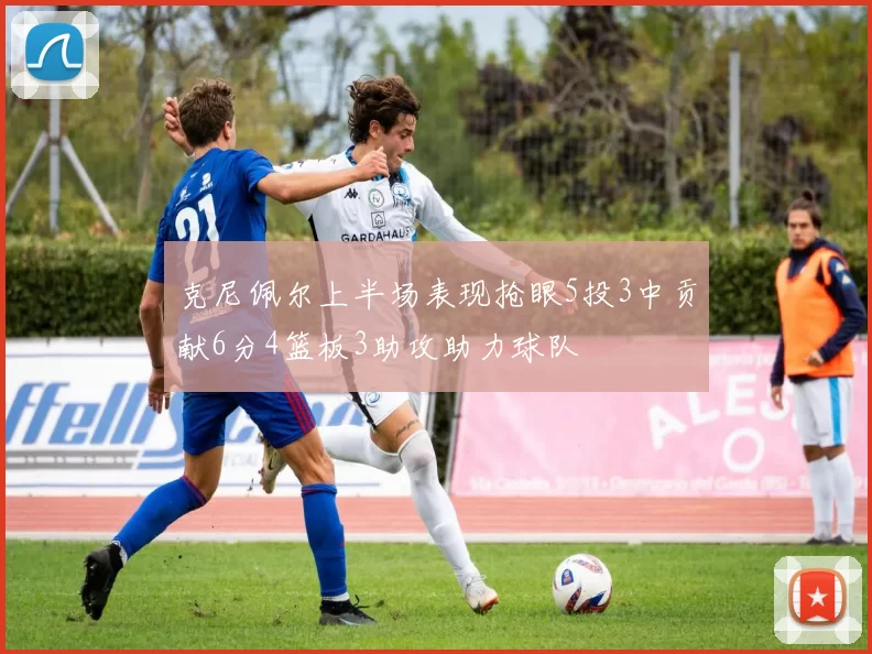 克尼佩尔上半场表现抢眼5投3中贡献6分4篮板3助攻助力球队