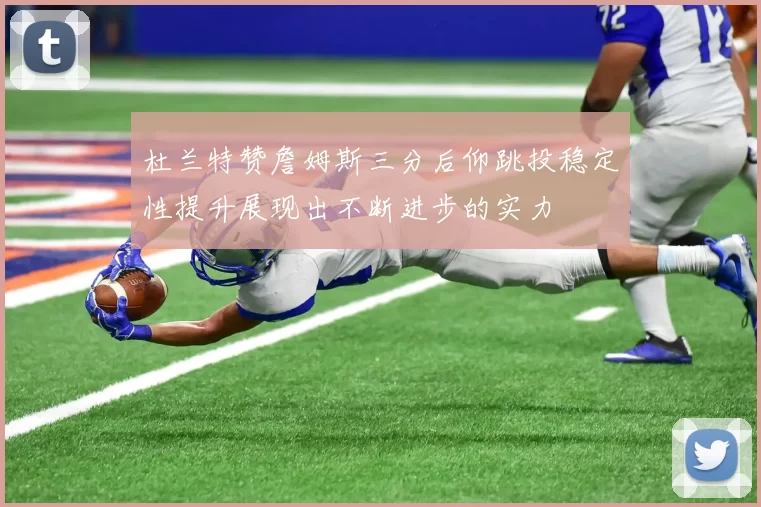 杜兰特赞詹姆斯三分后仰跳投稳定性提升展现出不断进步的实力