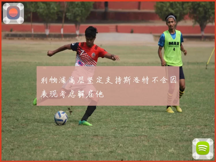 利物浦高层坚定支持斯洛特不会因表现考虑解雇他