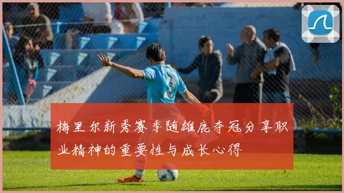 梅里尔新秀赛季随雄鹿夺冠分享职业精神的重要性与成长心得