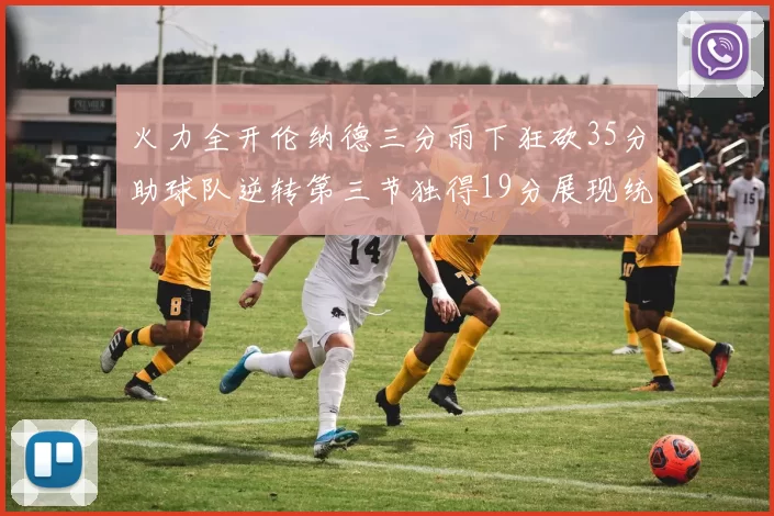 火力全开伦纳德三分雨下狂砍35分助球队逆转第三节独得19分展现统治力