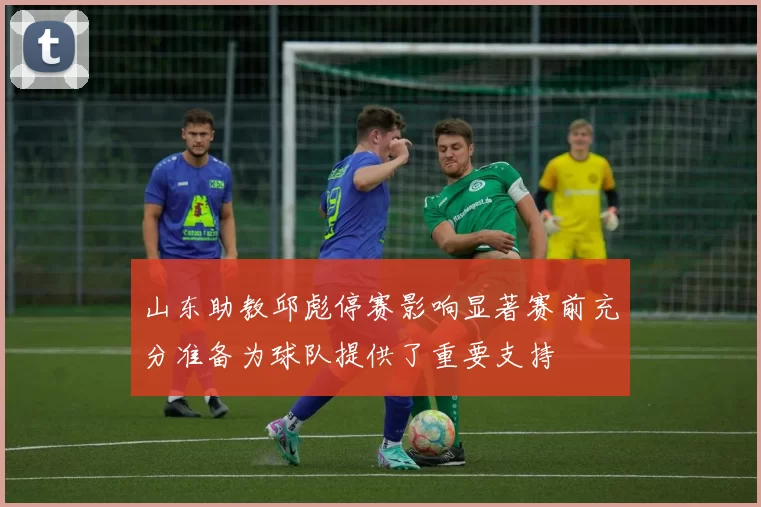 山东助教邱彪停赛影响显著赛前充分准备为球队提供了重要支持