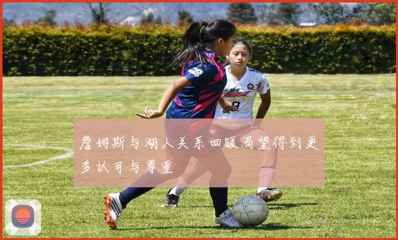 詹姆斯与湖人关系回暖渴望得到更多认可与尊重