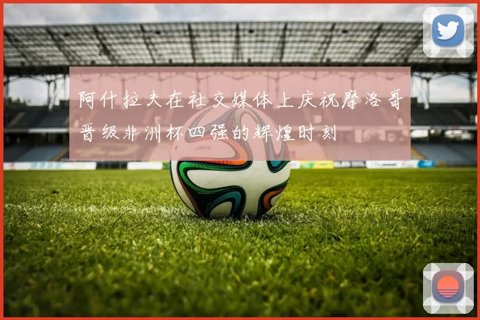 阿什拉夫在社交媒体上庆祝摩洛哥晋级非洲杯四强的辉煌时刻