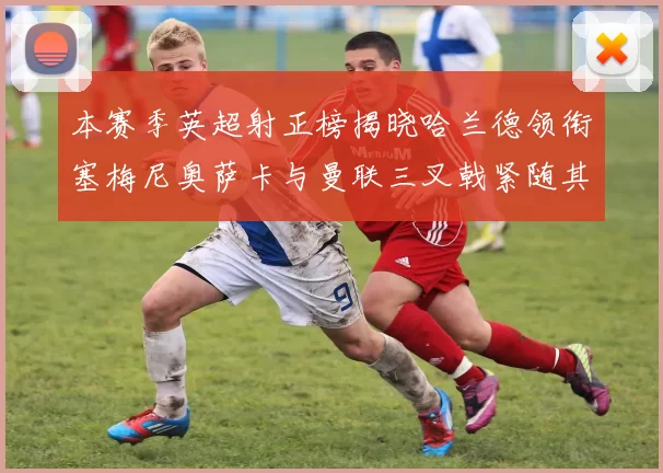 本赛季英超射正榜揭晓哈兰德领衔塞梅尼奥萨卡与曼联三叉戟紧随其后