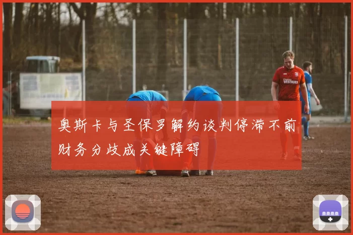 奥斯卡与圣保罗解约谈判停滞不前财务分歧成关键障碍