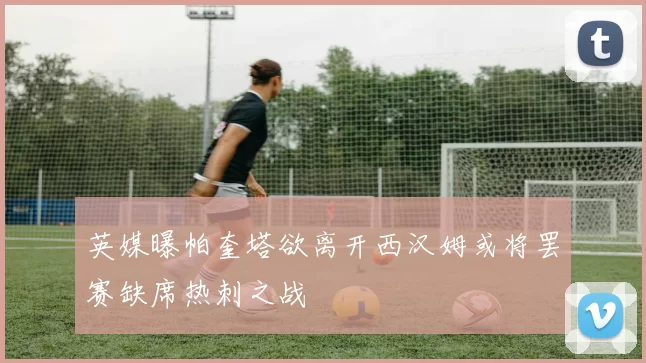 英媒曝帕奎塔欲离开西汉姆或将罢赛缺席热刺之战