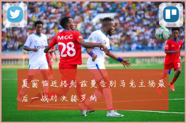 夏窗临近格列兹曼告别马竞主场最后一战对决赫罗纳