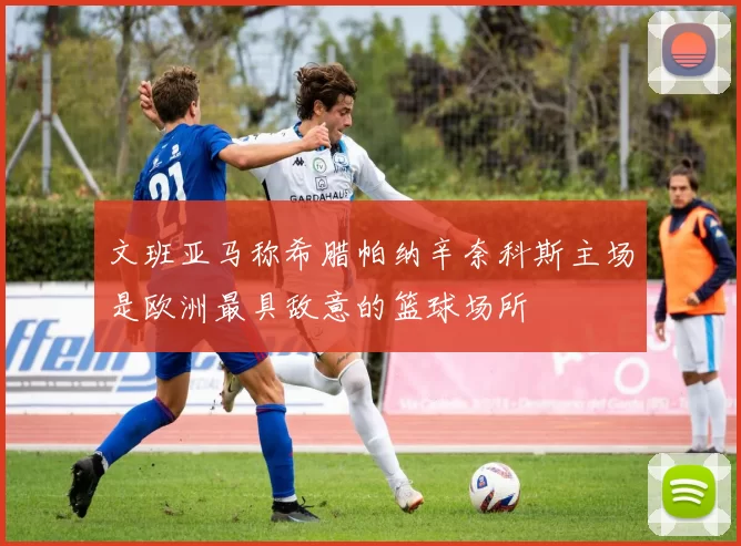 文班亚马称希腊帕纳辛奈科斯主场是欧洲最具敌意的篮球场所