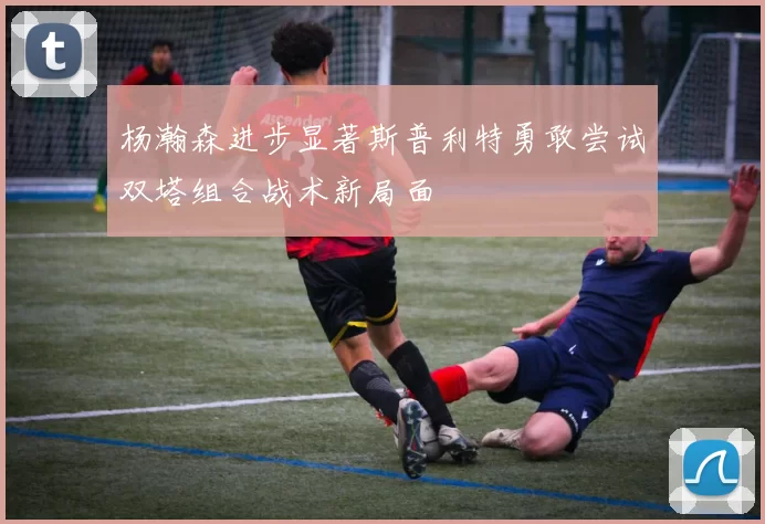 杨瀚森进步显著斯普利特勇敢尝试双塔组合战术新局面