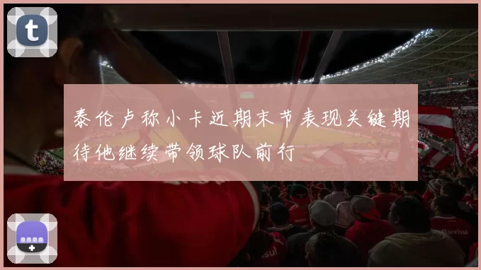 泰伦卢称小卡近期末节表现关键期待他继续带领球队前行